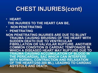 CCHHEESSTT IINNJJUURRIIEESS((ccoonntt)) 
• HEART. 
THE INJURIES TO THE HEART CAN BE, 
• NON PENETRATING 
• PENETRATING 
NON PENETRATING INJURIES ARE DUE TO BLUNT 
TRAUMA CAUSING BRUISING OF THE HEART WITH 
SUDDEN DEATH DUE TO VENTRCULAR 
FIBRILLATION OR VALVULAR RUPTURE. ANOTHER 
COMMON CONDITION IS CARDIAC TEMPONADE IN 
WHICH A DISEASED HEART MAY RUPTURE DUE TO 
TRAUMA CAUSING ACCUMULATION OF BLOOD IN 
THE PERICARDIAL SAC WHICH CAN INTERFERE 
WITH NORMAL CONTRACTION AND RELAXATION 
OF THE HEART(250-300 ML), LEADING TO CARDIAC 
ASYSTOLE AND DEATH. 
 