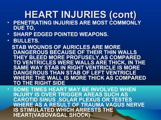 HHEEAARRTT IINNJJUURRIIEESS ((ccoonntt)) 
• PENETRATING INJURIES ARE MOST COMMONLY 
DUE TO, 
• SHARP EDGED POINTED WEAPONS. 
• BULLETS. 
STAB WOUNDS OF AURICLES ARE MORE 
DANGEROUS BECAUSE OF THEIR THIN WALLS 
THEY BLEED MORE PROFUSELY,AS COMPARED 
TO VENTRICLES WERE WALLS ARE THICK, IN THE 
SAME WAY STAB IN RIGHT VENTRICLE IS MORE 
DANGEROUS THAN STAB OF LEFT VENTRICLE 
WHERE THE WALL IS MORE THICK AS COMPARED 
TO THE RIGHT SIDE 
• SOME TIMES HEART MAY BE INVOLVED WHEN 
INJURY IS OVER TRIGGER AREAS SUCH AS 
CAROTID SINUS ,SOLAR PLEXUS OR TESTES 
WHERE AS A RESULT OF TRAUMA VAGUS NERVE 
IS STIMULATED WHICH ARRESTS THE 
HEART(VASOVAGAL SHOCK) 
 