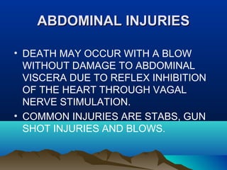 AABBDDOOMMIINNAALL IINNJJUURRIIEESS 
• DEATH MAY OCCUR WITH A BLOW 
WITHOUT DAMAGE TO ABDOMINAL 
VISCERA DUE TO REFLEX INHIBITION 
OF THE HEART THROUGH VAGAL 
NERVE STIMULATION. 
• COMMON INJURIES ARE STABS, GUN 
SHOT INJURIES AND BLOWS. 
 