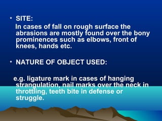 • SITE: 
In cases of fall on rough surface the 
abrasions are mostly found over the bony 
prominences such as elbows, front of 
knees, hands etc. 
• NATURE OF OBJECT USED: 
e.g. ligature mark in cases of hanging 
strangulation, nail marks over the neck in 
throttling, teeth bite in defense or 
struggle. 
 