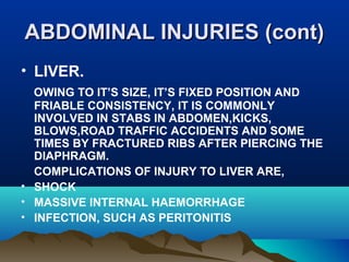AABBDDOOMMIINNAALL IINNJJUURRIIEESS ((ccoonntt)) 
• LIVER. 
OWING TO IT’S SIZE, IT’S FIXED POSITION AND 
FRIABLE CONSISTENCY, IT IS COMMONLY 
INVOLVED IN STABS IN ABDOMEN,KICKS, 
BLOWS,ROAD TRAFFIC ACCIDENTS AND SOME 
TIMES BY FRACTURED RIBS AFTER PIERCING THE 
DIAPHRAGM. 
COMPLICATIONS OF INJURY TO LIVER ARE, 
• SHOCK 
• MASSIVE INTERNAL HAEMORRHAGE 
• INFECTION, SUCH AS PERITONITIS 
 