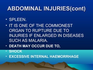 AABBDDOOMMIINNAALL IINNJJUURRIIEESS((ccoonntt)) 
• SPLEEN. 
• IT IS ONE OF THE COMMONEST 
ORGAN TO RUPTURE DUE TO 
INJURIES IF ENLARGED IN DISEASES 
SUCH AS MALARIA. 
• DEATH MAY OCCUR DUE TO, 
• SHOCK 
• EXCESSIVE INTERNAL HAEMORRHAGE 
 