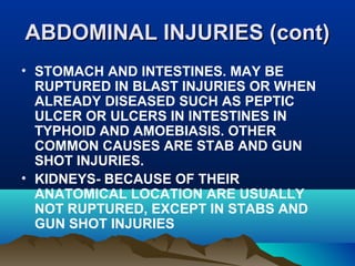 AABBDDOOMMIINNAALL IINNJJUURRIIEESS ((ccoonntt)) 
• STOMACH AND INTESTINES. MAY BE 
RUPTURED IN BLAST INJURIES OR WHEN 
ALREADY DISEASED SUCH AS PEPTIC 
ULCER OR ULCERS IN INTESTINES IN 
TYPHOID AND AMOEBIASIS. OTHER 
COMMON CAUSES ARE STAB AND GUN 
SHOT INJURIES. 
• KIDNEYS- BECAUSE OF THEIR 
ANATOMICAL LOCATION ARE USUALLY 
NOT RUPTURED, EXCEPT IN STABS AND 
GUN SHOT INJURIES 
 