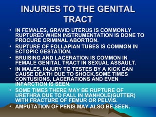 INJURIES TTOO TTHHEE GGEENNIITTAALL 
TTRRAACCTT 
• IN FEMALES, GRAVID UTERUS IS COMMONLY 
RUPTURED WHEN INSTRUMENTATION IS DONE TO 
PROCURE CRIMINAL ABORTION. 
• RUPTURE OF FOLLAPIAN TUBES IS COMMON IN 
ECTOPIC GESTATION. 
• BRUISING AND LACERATION IS COMMON IN 
FEMALE GENITAL TRACT IN SEXUAL ASSAULT. 
• IN MALES, INJURY TO TESTES BY A KICK CAN 
CAUSE DEATH DUE TO SHOCK,SOME TIMES 
CONTUSIONS, LACERATIONS AND EVEN 
INFARCTION IS SEEN. 
• SOME TIMES THERE MAY BE RUPTURE OF 
URETHRA DUE TO FALL IN MANHOLE(GUTTER) 
WITH FRACTURE OF FEMUR OR PELVIS. 
• AMPUTATION OF PENIS MAY ALSO BE SEEN. 
 