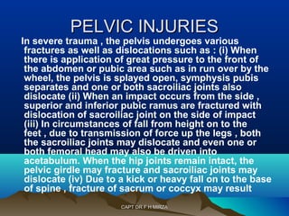 PPEELLVVIICC IINNJJUURRIIEESS 
In severe trauma , the pelvis undergoes various 
fractures as well as dislocations such as : (i) When 
there is application of great pressure to the front of 
the abdomen or pubic area such as in run over by the 
wheel, the pelvis is splayed open, symphysis pubis 
separates and one or both sacroiliac joints also 
dislocate (ii) When an impact occurs from the side , 
superior and inferior pubic ramus are fractured with 
dislocation of sacroiliac joint on the side of impact 
(iii) In circumstances of fall from height on to the 
feet , due to transmission of force up the legs , both 
the sacroiliac joints may dislocate and even one or 
both femoral head may also be driven into 
acetabulum. When the hip joints remain intact, the 
pelvic girdle may fracture and sacroiliac joints may 
dislocate (iv) Due to a kick or heavy fall on to the base 
of spine , fracture of sacrum or coccyx may result 
CCAAPPTT DDRR FF HH MMIIRRZZAA 
 