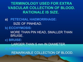 TTEERRMMIINNOOLLOOGGYY UUSSEEDD FFOORR EEXXTTRRAA 
VVAASSCCUULLAARR CCOOLLLLEECCTTIIOONN OOFF BBLLOOOODD.. 
RRAATTIIOONNAALLEE IISS SSIIZZEE.. 
a) PETECHIAL HAEMORRHAGE: 
SIZE OF PINHEAD. 
b) ECCHYMOSIS: 
MORE THAN PIN HEAD, SMALLER THAN 
BRUISE. 
c) BRUISE: 
LARGER THAN 5 mm IN DIAMETER. 
d) HAEMATOMA: 
REMARKABLE COLLECTION OF BLOOD. 
 
