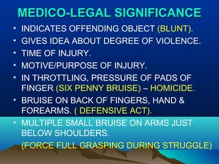 MMEEDDIICCOO--LLEEGGAALL SSIIGGNNIIFFIICCAANNCCEE 
• INDICATES OFFENDING OBJECT (BLUNT). 
• GIVES IDEA ABOUT DEGREE OF VIOLENCE. 
• TIME OF INJURY. 
• MOTIVE/PURPOSE OF INJURY. 
• IN THROTTLING, PRESSURE OF PADS OF 
FINGER (SIX PENNY BRUISE) – HOMICIDE. 
• BRUISE ON BACK OF FINGERS, HAND & 
FOREARMS. ( DEFENSIVE ACT). 
• MULTIPLE SMALL BRUISE ON ARMS JUST 
BELOW SHOULDERS. 
(FORCE FULL GRASPING DURING STRUGGLE) 
 