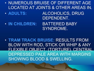 • NUMEROUS BRUISE OF DIFFERENT AGE 
LOCATED AT JOINTS & OTHER AREAS IN. 
• ADULTS: ALCOHOLICS, DRUG 
DEPENDENT. 
• IN CHILDREN: BATTERED BABY 
SYNDROME. 
• TRAM TRACK BRUISE: RESULTS FROM 
BLOW WITH ROD, STICK OR WHIP & ANY 
FLEXIBLE OBJECT. (TORTURE). CENTRAL 
DEPRESSED PALE AREA WITH MARGINS 
SHOWING BLOOD & SWELLING. 
 