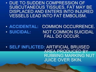 • DUE TO SUDDEN COMPRESSION OF 
SUBCUTANEOUS TISSUES, FAT MAY BE 
DISPLACED AND ENTERS INTO INJURED 
VESSELS LEAD INTO FAT EMBOLISM. 
• ACCIDENTAL: COMMON OCCURRENCE. 
• SUICIDAL: NOT COMMON SUICIDAL 
FALL DO OCCUR. 
• SELF INFLICTED: ARTIFICIAL BRUISED 
AREA PRODUCED BY 
RUBBING MARKING NUT 
JUICE OVER SKIN. 
 