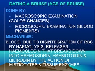 DDAATTIINNGG AA BBRRUUIISSEE ((AAGGEE OOFF BBRRUUIISSEE)) 
DONE BY: 
- MACROSCOPIC EXAMINATION 
(COLOR CHANGES). 
- MICROSCOPIC EXAMINATION (BLOOD 
PIGMENTS). 
MECHANISM: 
BLOOD, DUE TO DISINTEGRATION OF RBC 
BY HAEMOLYSIS, RELEASES 
HAEMOGLOBIN THAT BREAKS DOWN 
INTO HAEMOSIDRIN, HAEMOTOIDIN & 
BILIRUBIN BY THE ACTION OF 
HISTIOCYTES & TISSUE ENZYMES. 
 