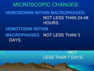 MMIICCRROOSSCCOOPPIICC CCHHAANNGGEESS:: 
HEMOSIDIRIN WITHIN MACROPHAGES: 
NOT LESS THAN 24-48 
HOURS. 
HEMOTOIDIN WITHIN 
MACROPHAGES: NOT LESS THAN 3 
DAYS. 
BILIRUBIN EXTRA CELLULAR: NOT 
LESS THAN 7 DAYS. 
 