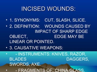 IINNCCIISSEEDD WWOOUUNNDDSS:: 
• 1. SYNONYMS: CUT, SLASH, SLICE. 
• 2. DEFINITION: WOUNDS CAUSED BY 
IMPACT OF SHARP EDGE 
OBJECT, EDGE MAY BE 
LINEAR OR POINTED. 
• 3. CAUSATIVE WEAPONS: 
• - INSTRUMENTS: KNIVES, RAZOR, 
BLADES DAGGERS, 
SWORDS, AXE. 
• - FRAGMENTS OF: CHINA GLASS, 
 