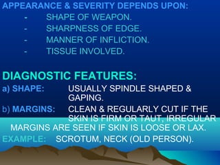 APPEARANCE & SEVERITY DEPENDS UPON: 
- SHAPE OF WEAPON. 
- SHARPNESS OF EDGE. 
- MANNER OF INFLICTION. 
- TISSUE INVOLVED. 
DIAGNOSTIC FEATURES: 
a) SHAPE: USUALLY SPINDLE SHAPED & 
GAPING. 
b) MARGINS: CLEAN & REGULARLY CUT IF THE 
SKIN IS FIRM OR TAUT, IRREGULAR 
MARGINS ARE SEEN IF SKIN IS LOOSE OR LAX. 
EXAMPLE: SCROTUM, NECK (OLD PERSON). 
 