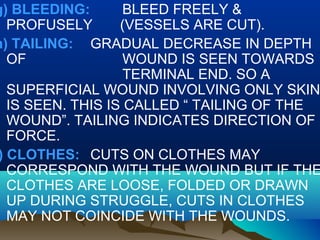 g) BLEEDING: BLEED FREELY & 
PROFUSELY (VESSELS ARE CUT). 
h) TAILING: GRADUAL DECREASE IN DEPTH 
OF WOUND IS SEEN TOWARDS 
TERMINAL END. SO A 
SUPERFICIAL WOUND INVOLVING ONLY SKIN 
IS SEEN. THIS IS CALLED “ TAILING OF THE 
WOUND”. TAILING INDICATES DIRECTION OF 
FORCE. 
i) CLOTHES: CUTS ON CLOTHES MAY 
CORRESPOND WITH THE WOUND BUT IF THE 
CLOTHES ARE LOOSE, FOLDED OR DRAWN 
UP DURING STRUGGLE, CUTS IN CLOTHES 
MAY NOT COINCIDE WITH THE WOUNDS. 
 