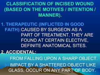 CLASSIFICATION OOFF IINNCCIISSEEDD WWOOUUNNDD 
((BBAASSEEDD OONN TTHHEE MMOOTTIIVVEESS // IINNTTEENNTTIIOONN // 
MMAANNNNEERR)).. 
1. THERAPEUTIC (INFLICTED IN GOOD 
FAITH):CAUSED BY SURGEON AS A 
PART OF TREATMENT. THEY ARE 
FOUND AT CERTAIN ELECTIVE, 
DEFINITE ANATOMICAL SITES. 
2. ACCIDENTAL: 
a) FROM FALLING UPON A SHARP OBJECT. 
b) IMPACT BY A SHATTERED OBJECT LIKE 
GLASS, OCCUR ON ANY PART OF BODY. 
 