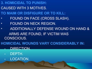 3. HOMICIDAL TO PUNISH: 
CAUSED WITH 3 MOTIVES. 
TO MAIM OR DISFIGURE OR TO KILL: 
• FOUND ON FACE (CROSS SLASH). 
• FOUND ON NECK REGION. 
• ADDITIONALLY DEFENSE WOUND ON HAND & 
ARMS ARE FOUND, IF VICTIM WAS 
CONSCIOUS. 
HOMICIDAL WOUNDS VARY CONSIDERABLY IN: 
- DIRECTION. 
- DEPTH. 
- LOCATION. 
 