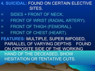 4. SUICIDAL: FOUND ON CERTAIN ELECTIVE 
SITES. 
= SIDES + FRONT OF NECK. 
= FRONT OF WRIST (RADIAL ARTERY). 
= FRONT OF THIGH (FEMORAL). 
= FRONT OF CHEST (HEART). 
FEATURES: MULTIPLE, SUPER IMPOSED, 
PARALLEL OF VARYING DEPTHS FOUND 
ON OPPOSITE SIDE OF THE WORKING 
HAND OF THE DECEASED, SHOW 
HESITATION OR TENTATIVE CUTS. 
 