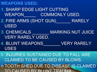 WEAPONS USED: 
1. SHARP EDGE LIGHT CUTTING 
WEAPON_____ COMMONLY USED. 
2. FIRE ARMS (SHOT GUN)______ RARELY 
USED 
3. CHEMICALS _______ MARKING NUT JUICE 
VERY RARELY USED. 
4. BLUNT WEAPONS_______ VERY RARELY 
USES 
o INJURIES SUSTAINED DUE TO FALL ARE 
CLAIMED TO BE CAUSED BY BLOWS. 
o TOOTH SHED DUE TO DISEASE IS CLAIMED 
TO CAUSED BY BLUNT TRAUMA. 
 