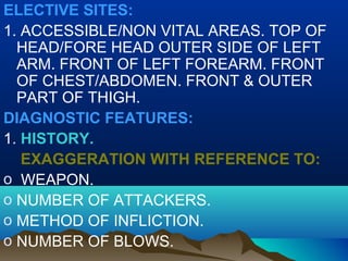 ELECTIVE SITES: 
1. ACCESSIBLE/NON VITAL AREAS. TOP OF 
HEAD/FORE HEAD OUTER SIDE OF LEFT 
ARM. FRONT OF LEFT FOREARM. FRONT 
OF CHEST/ABDOMEN. FRONT & OUTER 
PART OF THIGH. 
DIAGNOSTIC FEATURES: 
1. HISTORY. 
EXAGGERATION WITH REFERENCE TO: 
o WEAPON. 
o NUMBER OF ATTACKERS. 
o METHOD OF INFLICTION. 
o NUMBER OF BLOWS. 
 