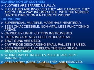 EXAMINATION OF CLOTHES: 
o CLOTHES ARE SPARED USUALLY. 
o IF CLOTHES ARE INVOLVED THEY ARE DAMAGED, THEY 
ARE CUT IN A WAY INCOMPATIBLE, WITH THE NUMBER, 
LENGTH DIRECTION & NATURE OF WOUND. 
THE WOUND: 
o SUPERFICIAL, MULTIPLE, MADE HALF HEARTEDLY. 
o SEEN ON ACCESSIBLE, NON-VITAL LESS FUNCTIONING 
AREAS. 
o CAUSED BY LIGHT, CUTTING INSTRUMENTS. 
o FIREARMS ARE ALSO USED IN OUR AREAS. 
o SHOT GUNS ARE USED. 
o CARTRIDGE DISCHARGING SMALL PALLETS IS USED. 
o SEEN SUPERFICIALLY BELOW THE SKIN OR ON 
MUSCULAR AREA. 
o WOUND MAY BE INCISED & PELLETS ARE KEPT 
MANUALLY. 
o AFTER X-RAY (CERTIFICATE) THEY ARE REMOVED. 
 
