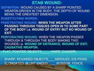 STAB WOUND: 
DEFINITION: WOUND CAUSED BY A SHARP POINTED 
WEAPON DRIVEN IN THE BODY, THE DEPTH OF WOUND 
BEING THE GREATEST DIMENSION. 
SUBSTITUTING WORDS: 
PENETRATING WOUND: WHEN THE WEAPON AFTER 
PASSING THROUGH TISSUES OPEN IN TO SOME PART 
OF THE BODY i.e. WOUND OF ENTRY BUT NO WOUND OF 
EXIT. 
PERFORATING WOUND: WHEN THE WEAPON PASSES 
THROUGH & THROUGH THE BODY MAKING TWO 
WOUNDS i.e. WOUND OF ENTRANCE, WOUND OF EXIT, 
CAUSATIVE WEAPON. 
- FLAT, POINTED OBJECTS_____ KNIFE, DAGGER, 
. 
- SHARP, ROUNDED OBJECTS____NEEDLES, ICE PICKS. 
- ELONGATED, BLUNT ENDED ____ SCISSOR, FENCE. 
 