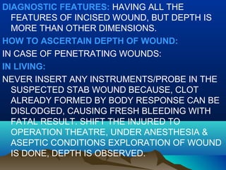 DIAGNOSTIC FEATURES: HAVING ALL THE 
FEATURES OF INCISED WOUND, BUT DEPTH IS 
MORE THAN OTHER DIMENSIONS. 
HOW TO ASCERTAIN DEPTH OF WOUND: 
IN CASE OF PENETRATING WOUNDS: 
IN LIVING: 
NEVER INSERT ANY INSTRUMENTS/PROBE IN THE 
SUSPECTED STAB WOUND BECAUSE, CLOT 
ALREADY FORMED BY BODY RESPONSE CAN BE 
DISLODGED, CAUSING FRESH BLEEDING WITH 
FATAL RESULT. SHIFT THE INJURED TO 
OPERATION THEATRE, UNDER ANESTHESIA & 
ASEPTIC CONDITIONS EXPLORATION OF WOUND 
IS DONE, DEPTH IS OBSERVED. 
 
