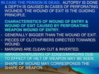 IN CASE THE PERSON IS DEAD: AUTOPSY IS DONE 
& DEPTH IS GAUGED IN CASES OF PERFORATING 
WOUNDS: THE WOUND OF EXIT IS THE GUIDING 
PRINCIPLE. 
CHARACTERISTICS OF WOUND OF ENTRY & 
WOUND OF EXIT CAUSED BY PERFORATING 
WEAPON WOUND OF ENTRY. 
- GENERALLY BIGGER THAN THE WOUND OF EXIT. 
- PIECES OF CLOTH/FIBERS DIRECTED TOWARDS 
WOUND. 
- MARGINS ARE CLEAN CUT & INVERTED. 
- ABRASION/BRUISING OF EDGES/MARGINS DUE 
TO EFFECT OF HILT OF WEAPON MAY BE SEEN. 
- SHAPE OF WOUND MAY CORRESPONDS THE 
SHAPE OF WEAPON. 
 
