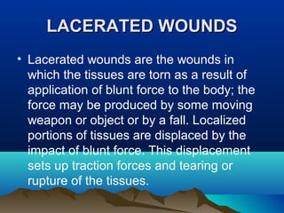 LLAACCEERRAATTEEDD WWOOUUNNDDSS 
• Lacerated wounds are the wounds in 
which the tissues are torn as a result of 
application of blunt force to the body; the 
force may be produced by some moving 
weapon or object or by a fall. Localized 
portions of tissues are displaced by the 
impact of blunt force. This displacement 
sets up traction forces and tearing or 
rupture of the tissues. 
 