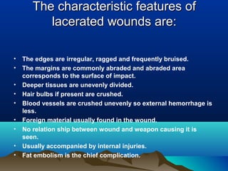 The cchhaarraacctteerriissttiicc ffeeaattuurreess ooff 
llaacceerraatteedd wwoouunnddss aarree:: 
• The edges are irregular, ragged and frequently bruised. 
• The margins are commonly abraded and abraded area 
corresponds to the surface of impact. 
• Deeper tissues are unevenly divided. 
• Hair bulbs if present are crushed. 
• Blood vessels are crushed unevenly so external hemorrhage is 
less. 
• Foreign material usually found in the wound. 
• No relation ship between wound and weapon causing it is 
seen. 
• Usually accompanied by internal injuries. 
• Fat embolism is the chief complication. 
 