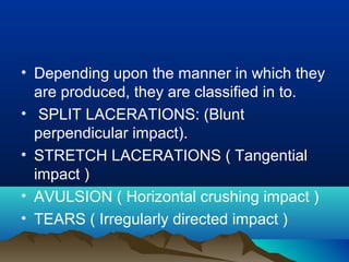 • Depending upon the manner in which they 
are produced, they are classified in to. 
• SPLIT LACERATIONS: (Blunt 
perpendicular impact). 
• STRETCH LACERATIONS ( Tangential 
impact ) 
• AVULSION ( Horizontal crushing impact ) 
• TEARS ( Irregularly directed impact ) 
 