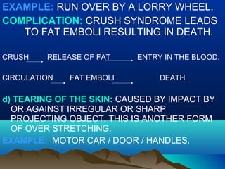 EXAMPLE: RUN OVER BY A LORRY WHEEL. 
COMPLICATION: CRUSH SYNDROME LEADS 
TO FAT EMBOLI RESULTING IN DEATH. 
CRUSH RELEASE OF FAT ENTRY IN THE BLOOD. 
CIRCULATION FAT EMBOLI DEATH. 
d) TEARING OF THE SKIN: CAUSED BY IMPACT BY 
OR AGAINST IRREGULAR OR SHARP 
PROJECTING OBJECT. THIS IS ANOTHER FORM 
OF OVER STRETCHING. 
EXAMPLE: MOTOR CAR / DOOR / HANDLES. 
 