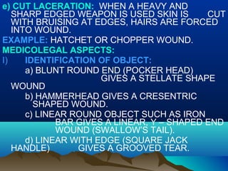 e) CUT LACERATION: WHEN A HEAVY AND 
SHARP EDGED WEAPON IS USED SKIN IS CUT 
WITH BRUISING AT EDGES, HAIRS ARE FORCED 
INTO WOUND. 
EXAMPLE: HATCHET OR CHOPPER WOUND. 
MEDICOLEGAL ASPECTS: 
I) IDENTIFICATION OF OBJECT: 
a) BLUNT ROUND END (POCKER HEAD) 
GIVES A STELLATE SHAPE 
WOUND 
b) HAMMERHEAD GIVES A CRESENTRIC 
SHAPED WOUND. 
c) LINEAR ROUND OBJECT SUCH AS IRON 
BAR GIVES A LINEAR, Y – SHAPED END 
WOUND (SWALLOW’S TAIL). 
d) LINEAR WITH EDGE (SQUARE JACK 
HANDLE) GIVES A GROOVED TEAR. 
 