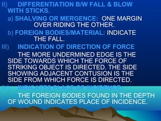 II) DIFFERENTIATION B/W FALL & BLOW 
WITH STICKS. 
a) SHALVING OR MERGENCE: ONE MARGIN 
OVER RIDING THE OTHER. 
b) FOREIGN BODIES/MATERIAL: INDICATE 
THE FALL. 
III) INDICATION OF DIRECTION OF FORCE 
THE MORE UNDERMINED EDGE IS THE 
SIDE TOWARDS WHICH THE FORCE OF 
STRIKING OBJECT IS DIRECTED. THE SIDE 
SHOWING ADJACENT CONTUSION IS THE 
SIDE FROM WHICH FORCE IS DIRECTED. 
IV) INDICATES PLACE OF INCIDENCE: 
THE FOREIGN BODIES FOUND IN THE DEPTH 
OF WOUND INDICATES PLACE OF INCIDENCE. 
 