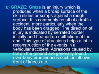 b) GRAZE: Graze is an injury which is 
produced when a broad surface of the 
skin slides or scraps against a rough 
surface. It is commonly result of a traffic 
accident, more particularly when the 
body has been dragged. The direction of 
injury is indicated by serrated border 
initially and heaped up epithelium at the 
end. This type of abrasions helps a lot in 
reconstruction of the events in a 
vehicular accident. Abrasions caused by 
fall on the ground are generally found 
over bony prominences such as elbows, 
front of knees etc. 
 