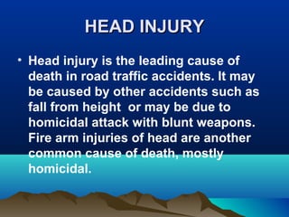 HHEEAADD IINNJJUURRYY 
• Head injury is the leading cause of 
death in road traffic accidents. It may 
be caused by other accidents such as 
fall from height or may be due to 
homicidal attack with blunt weapons. 
Fire arm injuries of head are another 
common cause of death, mostly 
homicidal. 
 