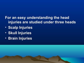 For an easy understanding the head 
injuries are studied under three heads 
• Scalp Injuries 
• Skull Injuries 
• Brain Injuries 
 