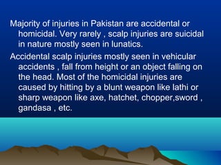Majority of injuries in Pakistan are accidental or 
homicidal. Very rarely , scalp injuries are suicidal 
in nature mostly seen in lunatics. 
Accidental scalp injuries mostly seen in vehicular 
accidents , fall from height or an object falling on 
the head. Most of the homicidal injuries are 
caused by hitting by a blunt weapon like lathi or 
sharp weapon like axe, hatchet, chopper,sword , 
gandasa , etc. 
 