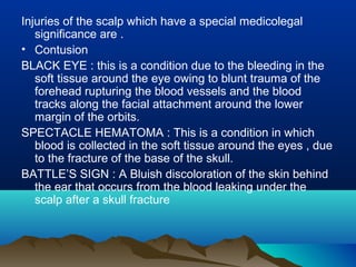Injuries of the scalp which have a special medicolegal 
significance are . 
• Contusion 
BLACK EYE : this is a condition due to the bleeding in the 
soft tissue around the eye owing to blunt trauma of the 
forehead rupturing the blood vessels and the blood 
tracks along the facial attachment around the lower 
margin of the orbits. 
SPECTACLE HEMATOMA : This is a condition in which 
blood is collected in the soft tissue around the eyes , due 
to the fracture of the base of the skull. 
BATTLE’S SIGN : A Bluish discoloration of the skin behind 
the ear that occurs from the blood leaking under the 
scalp after a skull fracture 
 