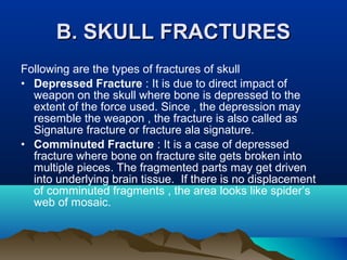 BB.. SSKKUULLLL FFRRAACCTTUURREESS 
Following are the types of fractures of skull 
• Depressed Fracture : It is due to direct impact of 
weapon on the skull where bone is depressed to the 
extent of the force used. Since , the depression may 
resemble the weapon , the fracture is also called as 
Signature fracture or fracture ala signature. 
• Comminuted Fracture : It is a case of depressed 
fracture where bone on fracture site gets broken into 
multiple pieces. The fragmented parts may get driven 
into underlying brain tissue. If there is no displacement 
of comminuted fragments , the area looks like spider’s 
web of mosaic. 
 