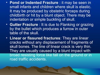 • Pond or Indented Fracture : it may be seen in 
small infants and children where skull is elastic. 
It may be produced by obstetric forceps during 
childbirth or hit by a blunt object. There may be 
indentation or simple buckling of skull. 
• Gutter Fracture : It is due to Flanking or grazing 
by the bullet which produces a furrow in outer 
table of the skull. 
• Linear or fissured fractures: They are linear 
cracks without any displacement of fragments of 
skull bones. The line of linear crack is very thin. 
They are usually caused by a blunt impact with 
broad resisting force like fall on the ground or in 
road traffic accidents. 
 