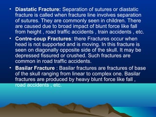 • Diastatic Fracture: Separation of sutures or diastatic 
fracture is called when fracture line involves separation 
of sutures. They are commonly seen in children. There 
are caused due to broad impact of blunt force like fall 
from height , road traffic accidents , train accidents , etc. 
• Contre-coup Fractures: there Fractures occur when 
head is not supported and is moving. In this fracture is 
seen on diagonally opposite side of the skull. It may be 
depressed fissured or crushed. Such fractures are 
common in road traffic accidents. 
• Basilar Fracture : Basilar fractures are fractures of base 
of the skull ranging from linear to complex one. Basilar 
fractures are produced by heavy blunt force like fall , 
road accidents , etc. 
 