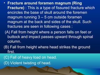 • Fracture around foramen magnum (Ring 
Fracture) : This is a type of fissured fracture which 
encircles the base of skull around the foremen 
magnum running 3 – 5 cm outside foramen 
magnum at the back and sides of the skull. Such 
fractures are seen in following cases : 
(A) Fall from height where a person falls on feet or 
buttock and impact passes upward through spinal 
column. 
(B) Fall from height where head strikes the ground 
first. 
(C) Fall of heavy load on head. 
(D) Violent twisting of head. 
 