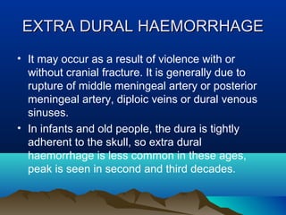 EXTRA DDUURRAALL HHAAEEMMOORRRRHHAAGGEE 
• It may occur as a result of violence with or 
without cranial fracture. It is generally due to 
rupture of middle meningeal artery or posterior 
meningeal artery, diploic veins or dural venous 
sinuses. 
• In infants and old people, the dura is tightly 
adherent to the skull, so extra dural 
haemorrhage is less common in these ages, 
peak is seen in second and third decades. 
 