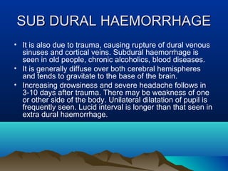 SSUUBB DDUURRAALL HHAAEEMMOORRRRHHAAGGEE 
• It is also due to trauma, causing rupture of dural venous 
sinuses and cortical veins. Subdural haemorrhage is 
seen in old people, chronic alcoholics, blood diseases. 
• It is generally diffuse over both cerebral hemispheres 
and tends to gravitate to the base of the brain. 
• Increasing drowsiness and severe headache follows in 
3-10 days after trauma. There may be weakness of one 
or other side of the body. Unilateral dilatation of pupil is 
frequently seen. Lucid interval is longer than that seen in 
extra dural haemorrhage. 
 