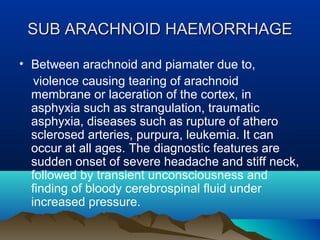 SSUUBB AARRAACCHHNNOOIIDD HHAAEEMMOORRRRHHAAGGEE 
• Between arachnoid and piamater due to, 
violence causing tearing of arachnoid 
membrane or laceration of the cortex, in 
asphyxia such as strangulation, traumatic 
asphyxia, diseases such as rupture of athero 
sclerosed arteries, purpura, leukemia. It can 
occur at all ages. The diagnostic features are 
sudden onset of severe headache and stiff neck, 
followed by transient unconsciousness and 
finding of bloody cerebrospinal fluid under 
increased pressure. 
 