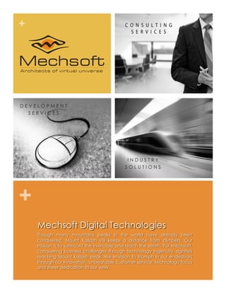 +




DEVELOPMENT
  SERVICES




                                              INDUSTRY
                                             SOLUTIONS




+
    Mechsoft Digital Technologies
    Though many mountains peaks in the world have already been
    conquered, Mount Kailash still keeps a distance from climbers. Our
    mission is to surmount the invincible and reach the zenith. For Mechsoft,
    conquering business challenges through technology ingenuity. signifies
    reaching Mount Kailash peak. We envision to triumph in our endeavors
    through our innovation, unbeatable customer service, technology focus
    and sheer dedication to our work.
 