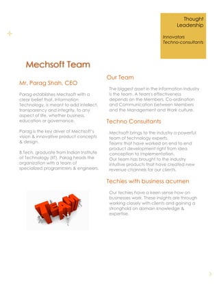Thought
                                                                              Leadership

+                                                                      Innovators
                                                                       Techno-consultants




       Mechsoft Team
                                             Our Team
    Mr. Parag Shah, CEO
                                             The biggest asset in the information industry
    Parag establishes Mechsoft with a        is the team. A team's effectiveness
    clear belief that, Information           depends on the Members, Co-ordination
    Technology, is meant to add intellect,   and Communication between Members
    transparency and integrity, to any       and the Management and Work culture.
    aspect of life, whether business,
    education or governance.                 Techno Consultants
    Parag is the key driver of Mechsoft’s    Mechsoft brings to the industry a powerful
    vision & innovative product concepts     team of technology experts.
    & design.                                Teams that have worked on end to end
                                             product development right from idea
    B.Tech. graduate from Indian Institute   conception to implementation.
    of Technology (IIT), Parag heads the     Our team has brought to the industry
    organization with a team of              intuitive products that have created new
    specialized programmers & engineers.     revenue channels for our clients.

                                             Techies with business acumen
                                             Our techies have a keen sense how on
                                             businesses work. These insights are through
                                             working closely with clients and gaining a
                                             stronghold on domain knowledge &
                                             expertise.




                                                                                             3
 