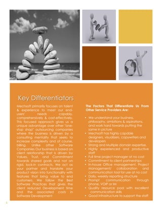 Key Differentiators
    Mechsoft primarily focuses on talent     The Factors That Differentiate Us From
    & experience to meet our end-            Other Service Providers Are:
    users’         needs         capably,
    comprehensively & cost-effectively.      • We understand your business,
    This focused approach gives us a                   philosophy, ambitions & aspirations,
    unique advantage over other "one-                  and work hard towards putting the
    stop shop" outsourcing companies                   same in picture
    where the business is driven by a        • Mechsoft has highly capable
    consulting mentality that seeks to                 designers, visualizers, copywriters and
    increase complexity and of course,                 developers
    billing.   Unlike   other    Software    • Strong and Multiple domain expertise.
    Companies Our business is based on       • Highly experienced and productive
    client relationship that is driven by              staff
    Values, Trust, and Commitment            • Full time project manager at no cost
    towards shared goals and not on          • Commitment to client partnerships
    rigid, lock-in contracts. We act as      • In-house Office management, Project
    your partner and translate your                    Management/         collaboration    and
    product vision into functionality with             communication tool for use at no cost
    features that bring value to end         • Daily, weekly reporting structure
    customers. We follow the Best            • Prompt              communication        through
    Software Practices that gives the                  phone, VOIP or IM
    client reduced Development time          • Quality resource pool with excellent
    and the associated costs in                          communication skills
    Software Development                     • Good infrastructure to support the staff
                                              	
  	
  
4
 