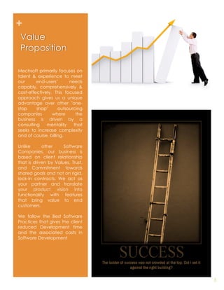 +
 Value
 Proposition

Mechsoft primarily focuses on
talent & experience to meet
our      end-users’      needs
capably, comprehensively &
cost-effectively. This focused
approach gives us a unique
advantage over other "one-
stop     shop"      outsourcing
companies        where      the
business is driven by a
consulting    mentality    that
seeks to increase complexity
and of course, billing.

Unlike      other     Software
Companies, our business is
based on client relationship
that is driven by Values, Trust,
and Commitment towards
shared goals and not on rigid,
lock-in contracts. We act as
your partner and translate
your product vision into
functionality with features
that bring value to end
customers.

We follow the Best Software
Practices that gives the client
reduced Development time
and the associated costs in
Software Development




                                   5
 