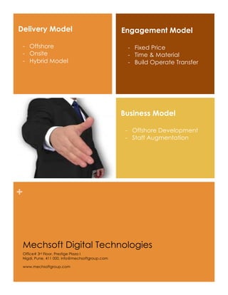 Delivery Model                                  Engagement Model

 - Offshore                                      - Fixed Price
 - Onsite                                        - Time & Material
 - Hybrid Model                                  - Build Operate Transfer




                                                Business Model

                                                 - Offshore Development
                                                 - Staff Augmentation




+



 Mechsoft Digital Technologies
 Office# 3rd Floor, Prestige Plaza I
 Nigdi, Pune, 411 000, info@mechsoftgroup.com

 www.mechsoftgroup.com
 